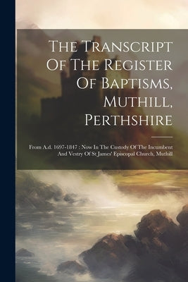 The Transcript Of The Register Of Baptisms, Muthill, Perthshire: From A.d. 1697-1847: Now In The Custody Of The Incumbent And Vestry Of St James' Epis by Anonymous