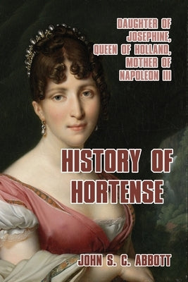History of Hortense: Daughter of Josephine, Queen of Holland, Mother of Napoleon III by Abbott, John S. C.