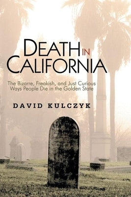 Death in California: The Bizarre, Freakish and Just Curious Ways People Die in the Golden State by Kulczyk, David