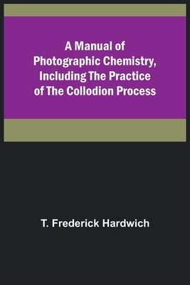 A Manual of Photographic Chemistry, Including the Practice of the Collodion Process by Frederick Hardwich, T.