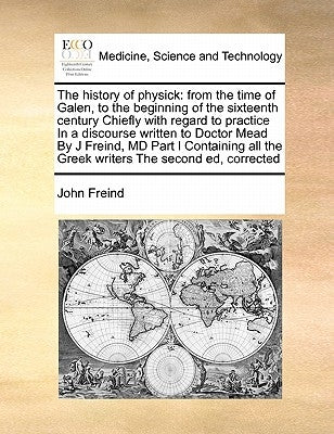 The History of Physick: From the Time of Galen, to the Beginning of the Sixteenth Century Chiefly with Regard to Practice in a Discourse Writt by Freind, John