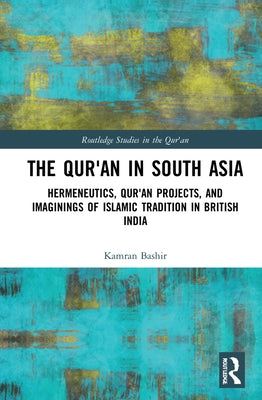 The Qur'an in South Asia: Hermeneutics, Qur'an Projects, and Imaginings of Islamic Tradition in British India by Bashir, Kamran