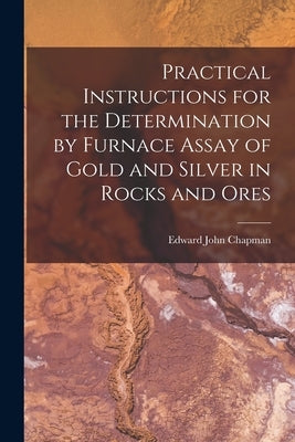 Practical Instructions for the Determination by Furnace Assay of Gold and Silver in Rocks and Ores by Chapman, Edward John