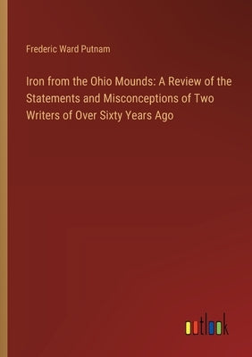 Iron from the Ohio Mounds: A Review of the Statements and Misconceptions of Two Writers of Over Sixty Years Ago by Putnam, Frederic Ward