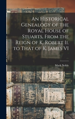 An Historical Genealogy of the Royal House of Stuarts, From the Reign of K. Robert Ii. to That of K. James VI by Noble, Mark