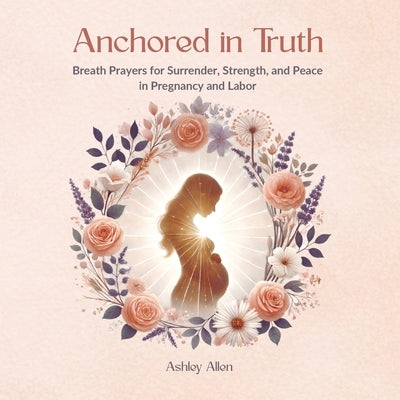 Anchored in Truth: Breath Prayers for Surrender, Strength, and Peace in Pregnancy and Labor by Allen, Ashley