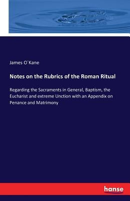 Notes on the Rubrics of the Roman Ritual: Regarding the Sacraments in General, Baptism, the Eucharist and extreme Unction with an Appendix on Penance by O?kane, James