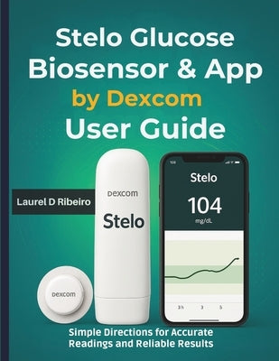 Stelo Glucose Biosensor & App by Dexcom User Guide: Simple Directions for Accurate Readings and Reliable Results by Ribeiro, Laurel D.