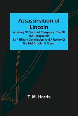 Assassination of Lincoln: a History of the Great Conspiracy; Trial of the Conspirators by a Military Commission, and a Review of the Trial of Jo by M. Harris, T.