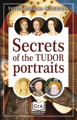 Secrets of the Tudor Portraits: Unveiling the Masterpieces of Holbein, the Horenbouts, Hilliard, and Others by Soberton, Sylvia Barbara