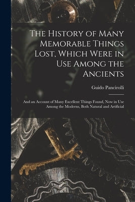 The History of Many Memorable Things Lost, Which Were in Use Among the Ancients: and an Account of Many Excellent Things Found, Now in Use Among the M by Pancirolli, Guido 1523-1599
