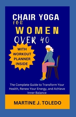 Chair Yoga for Women Over 40: The Complete Guide to Transform Your Health, Renew Your Energy, and Achieve Inner Balance by J. Toledo, Martine