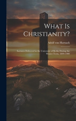 What Is Christianity?: Lectures Delivered in the University of Berlin During the Winter-Term, 1899-1900 by Von Harnack, Adolf