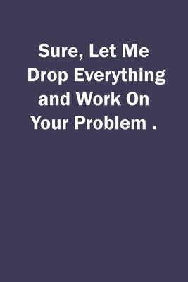 Sure, Let Me Drop Everything and Work On Your Problem. by Sure, Let Me Drop Everything and Work on