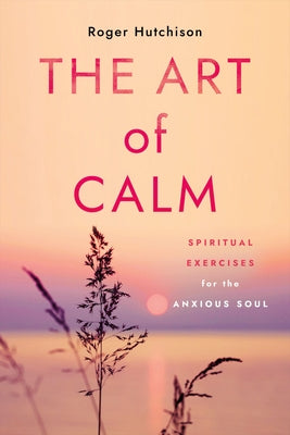 The Art of Calm: Spiritual Exercises for the Anxious Soul by Hutchison, Roger