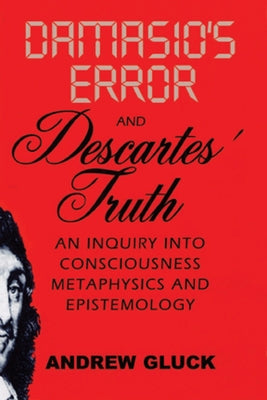 Damasio's Error and Descartes' Truth: An Inquiry Into Consciousness, Metaphysics, and Epistemology by Gluck, Andrew L.