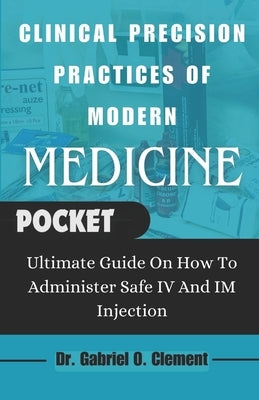 Clinical Precision Practices of Modern Medicine: Ultimate Guide On How To Administer Safe IV and Im Injection by Clement, Gabriel O.