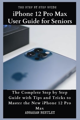 iPhone 12 Pro Max User Guide for Seniors: The Complete Step by Step Guide with Tips and Tricks to Master the New iPhone 12 Pro Max by Bentley, Abraham