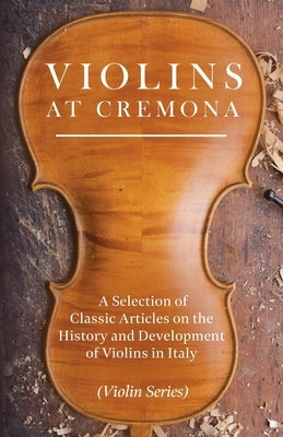 Violins at Cremona - A Selection of Classic Articles on the History and Development of Violins in Italy (Violin Series) by Various