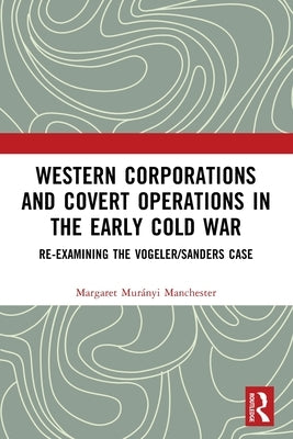 Western Corporations and Covert Operations in the Early Cold War: Re-Examining the Vogeler/Sanders Case by Manchester, Margaret Murányi