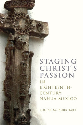 Staging Christ's Passion in Eighteenth-Century Nahua Mexico by Burkhart, Louise M.