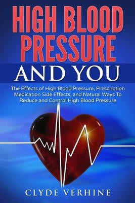 High Blood Pressure And You - The Effects of High Blood Pressure, Prescription Medication Side Effects, and Natural Ways To Reduce and Control High Bl by Verhine, Clyde