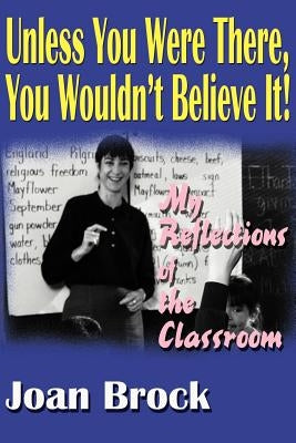 Unless You Were There, You Wouldn't Believe It!: My Reflections of the Classroom by Brock, Joan