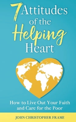 7 Attitudes of the Helping Heart: How to Live Out Your Faith and Care for the Poor by Frame, John Christopher