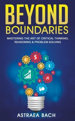 Beyond Boundaries: Mastering the Art of Critical Thinking, Reasoning & Problem-Solving by Bach, Astraea