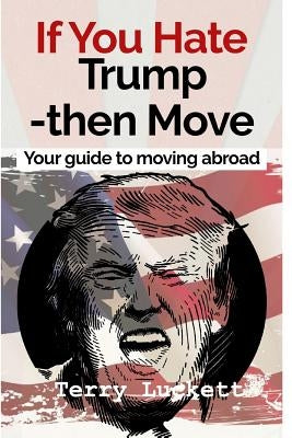 If you Hate Trump-Then Move: Your guide to moving abroad by Luckett, Terry