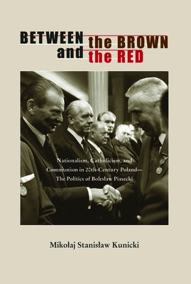 Between the Brown and the Red: Nationalism, Catholicism, and Communism in Twentieth-Century Poland--The Politics of Boleslaw Piasecki by Kunicki, Mikolaj Stanislaw