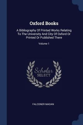 Oxford Books: A Bibliography Of Printed Works Relating To The University And City Of Oxford Or Printed Or Published There; Volume 1 by Madan, Falconer