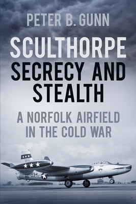 Sculthorpe Secrecy and Stealth: A Norfolk Airfield in the Cold War by Gunn, Peter B.