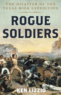 Rogue Soldiers: The Disaster of the Texas Mier Expedition by Lizzio, Ken