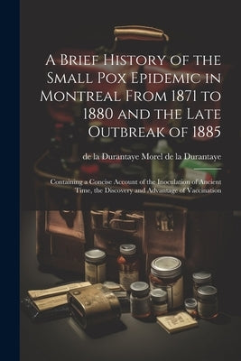 A Brief History of the Small pox Epidemic in Montreal From 1871 to 1880 and the Late Outbreak of 1885: Containing a Concise Account of the Inoculation by Morel De La Durantaye, De La Durantaye