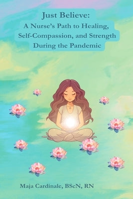Just Believe: A Nurse's Path to Healing, Self-Compassion, and Strength During the Pandemic by Cardinale, Maja