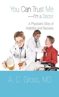 You Can Trust Me-I'm a Doctor: A Physician's Story of Addiction and Recovery by Gross, A. C.