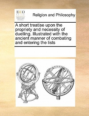 A Short Treatise Upon the Propriety and Necessity of Duelling. Illustrated with the Ancient Manner of Combating and Entering the Lists by Multiple Contributors