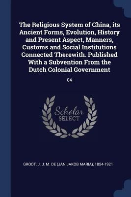 The Religious System of China, its Ancient Forms, Evolution, History and Present Aspect, Manners, Customs and Social Institutions Connected Therewith. by Groot, J. J. M. De 1854-1921