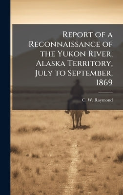 Report of a Reconnaissance of the Yukon River, Alaska Territory, July to September, 1869 by Raymond, C. W.