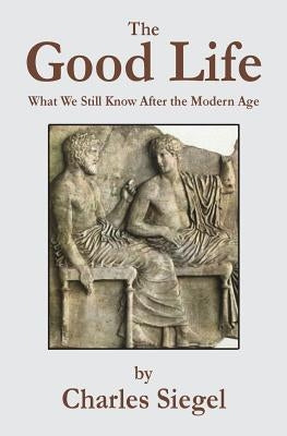 The Good Life: What We Still Know After the Modern Age by Siegel, Charles