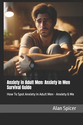 Anxiety in Adult Men: Anxiety In Men Survival Guide: How To Spot Anxiety in Adult Men - Anxiety & Me by Spicer, Alan