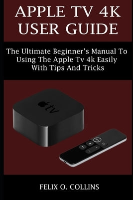 Apple TV 4k User Guide: The Ultimate Beginner's Manual to Using the Latest Apple TV 4k Easily with Tips and Tricks by Collins, Felix O.