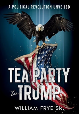 Tea Party to Trump- A Political Revolution Unveiled by Frye, William