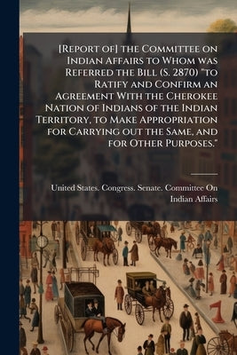 [Report of] the Committee on Indian Affairs to Whom was Referred the Bill (S. 2870) "to Ratify and Confirm an Agreement With the Cherokee Nation of In by United States Congress Senate Committ