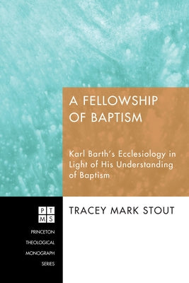 A Fellowship of Baptism: Karl Barth's Ecclesiology in Light of His Understanding of Baptism by Stout, Tracey Mark