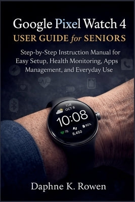 Google Pixel Watch 4 User Guide for Seniors: Step-by-Step Instruction Manual for Easy Setup, Health Monitoring, Apps Management, and Everyday Use by Rowen, Daphne K.