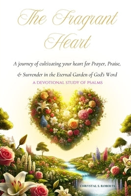 The Fragrant Heart - A Devotional Study of Psalms: A journey of cultivating your heart for Prayer, Praise, & Surrender in the Eternal Garden of God's by Roberts, Chrystal S.