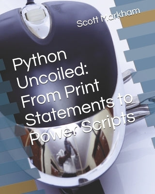 Python Uncoiled: From Print Statements to Power Scripts by Markham, Scott