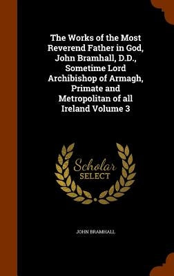 The Works of the Most Reverend Father in God, John Bramhall, D.D., Sometime Lord Archibishop of Armagh, Primate and Metropolitan of all Ireland Volume by Bramhall, John
